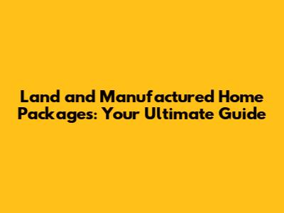 Land and Manufactured Home Packages: Your Ultimate Guide