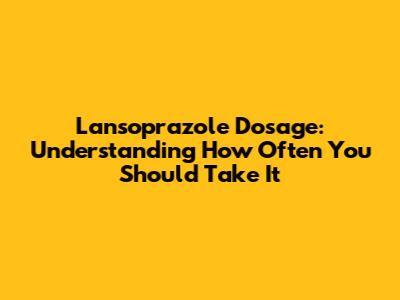 Lansoprazole Dosage: Understanding How Often You Should Take It