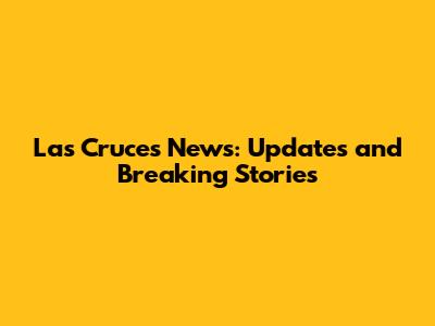 Las Cruces News: Updates and Breaking Stories