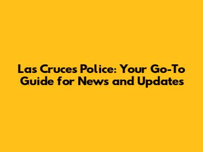 Las Cruces Police: Your Go-To Guide for News and Updates