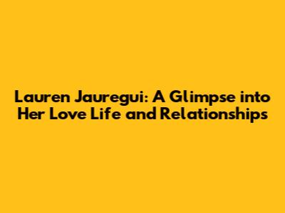 Lauren Jauregui: A Glimpse into Her Love Life and Relationships