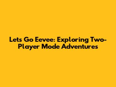 Let's Go Eevee: Exploring Two-Player Mode Adventures