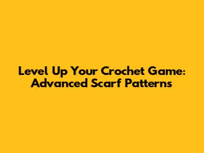 Level Up Your Crochet Game: Advanced Scarf Patterns