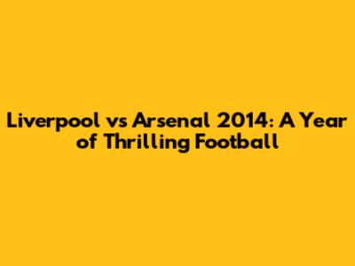 Liverpool vs Arsenal 2014: A Year of Thrilling Football