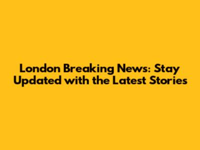 London Breaking News: Stay Updated with the Latest Stories