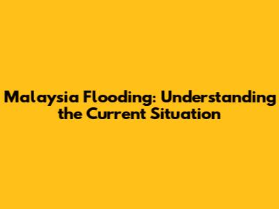 Malaysia Flooding: Understanding the Current Situation