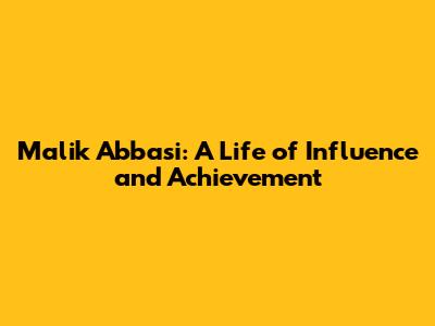 Malik Abbasi: A Life of Influence and Achievement