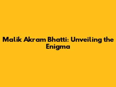 Malik Akram Bhatti: Unveiling the Enigma