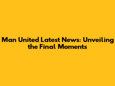 Man United Latest News: Unveiling the Final Moments