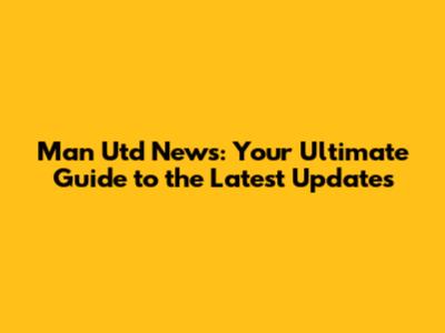 Man Utd News: Your Ultimate Guide to the Latest Updates