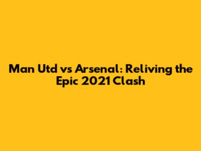 Man Utd vs Arsenal: Reliving the Epic 2021 Clash