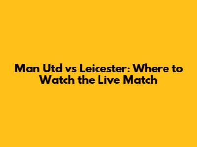 Man Utd vs Leicester: Where to Watch the Live Match