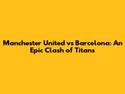 Manchester United vs Barcelona: An Epic Clash of Titans