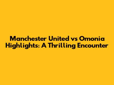 Manchester United vs Omonia Highlights: A Thrilling Encounter
