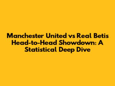 Manchester United vs Real Betis Head-to-Head Showdown: A Statistical Deep Dive