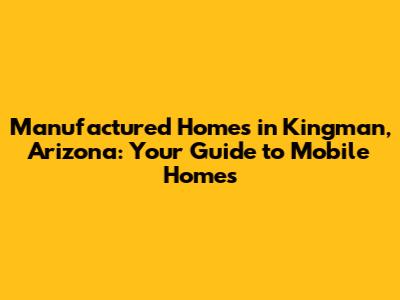 Manufactured Homes in Kingman, Arizona: Your Guide to Mobile Homes