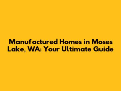 Manufactured Homes in Moses Lake, WA: Your Ultimate Guide