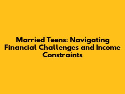 Married Teens: Navigating Financial Challenges and Income Constraints