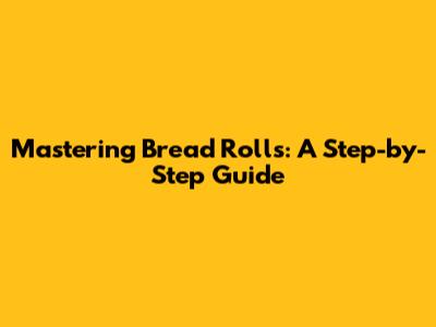 Mastering Bread Rolls: A Step-by-Step Guide