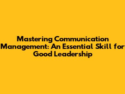 Mastering Communication Management: An Essential Skill for Good Leadership