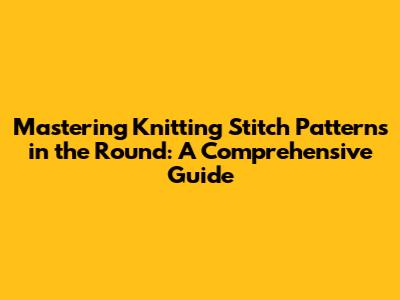 Mastering Knitting Stitch Patterns in the Round: A Comprehensive Guide