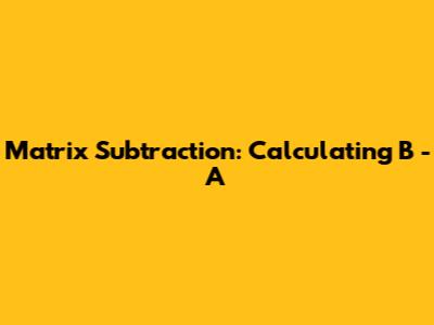 Matrix Subtraction: Calculating B - A
