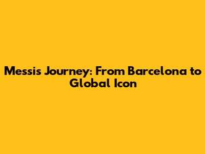 Messi's Journey: From Barcelona to Global Icon