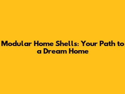 Modular Home Shells: Your Path to a Dream Home