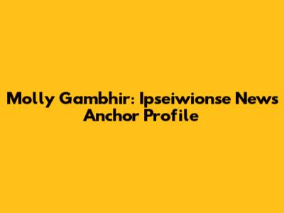 Molly Gambhir: Ipseiwionse News Anchor Profile