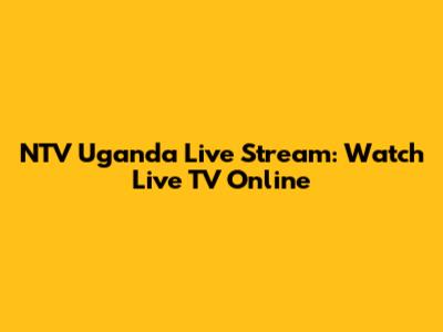 NTV Uganda Live Stream: Watch Live TV Online