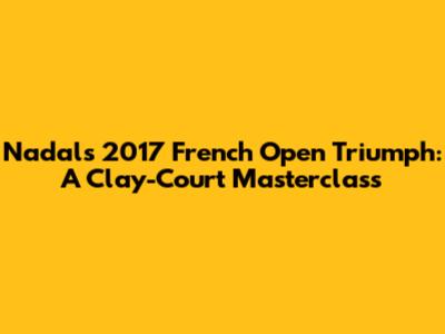 Nadal's 2017 French Open Triumph: A Clay-Court Masterclass