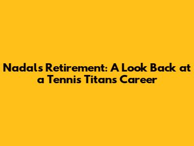 Nadal's Retirement: A Look Back at a Tennis Titan's Career