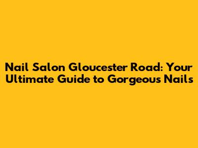 Nail Salon Gloucester Road: Your Ultimate Guide to Gorgeous Nails