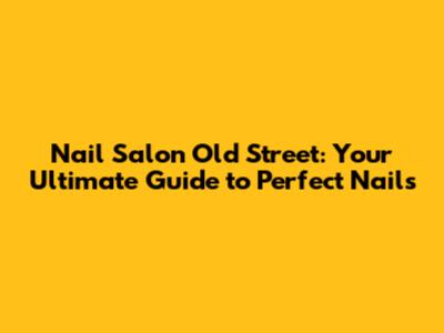 Nail Salon Old Street: Your Ultimate Guide to Perfect Nails