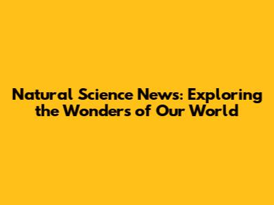 Natural Science News: Exploring the Wonders of Our World