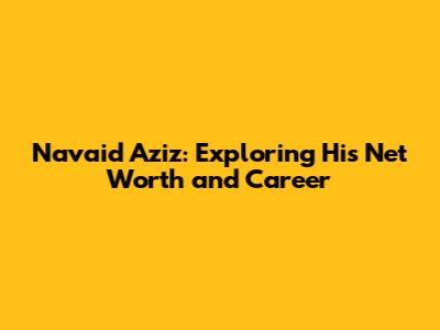 Navaid Aziz: Exploring His Net Worth and Career