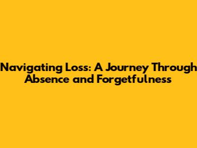 Navigating Loss: A Journey Through Absence and Forgetfulness
