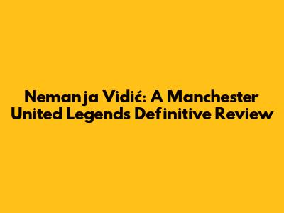 Nemanja Vidić: A Manchester United Legend's Definitive Review