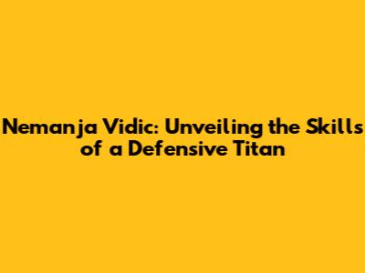 Nemanja Vidic: Unveiling the Skills of a Defensive Titan