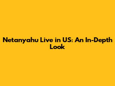 Netanyahu Live in US: An In-Depth Look