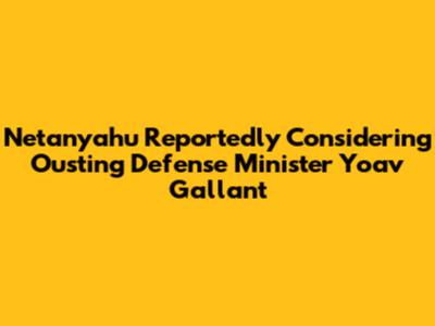 Netanyahu Reportedly Considering Ousting Defense Minister Yoav Gallant