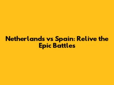 Netherlands vs Spain: Relive the Epic Battles