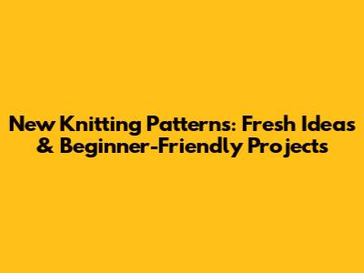 New Knitting Patterns: Fresh Ideas & Beginner-Friendly Projects