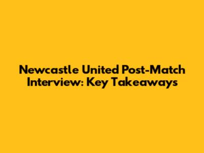 Newcastle United Post-Match Interview: Key Takeaways