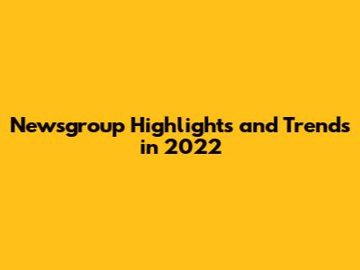 Newsgroup Highlights and Trends in 2022