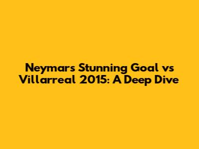 Neymar's Stunning Goal vs Villarreal 2015: A Deep Dive