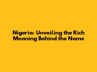 Nigeria: Unveiling the Rich Meaning Behind the Name