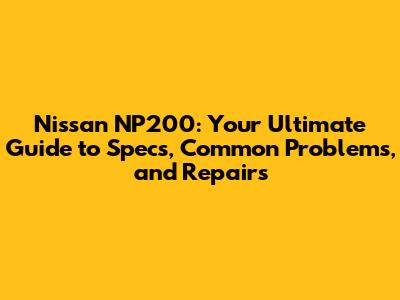 Nissan NP200: Your Ultimate Guide to Specs, Common Problems, and Repairs