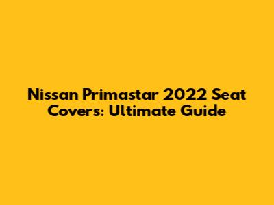 Nissan Primastar 2022 Seat Covers: Ultimate Guide