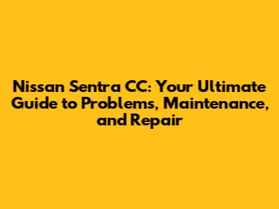Nissan Sentra CC: Your Ultimate Guide to Problems, Maintenance, and Repair